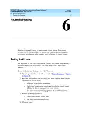 Page 77Routine Maintenance 
71 Testing the Console 
6
DEFINITY® Enterprise Communications Server Release 7
Console Operations  555-230-700  Issue 4
June 1999
6
Routine Maintenance
Routine testing and cleaning for your console is quite simple. This chapter 
provides step-by-step procedures for testing your console, describes cleaning 
procedures, and discusses what you need to do in the case of a power outage.
Testing the Console
It is important for you to test your console’s display and console lamps weekly. If...