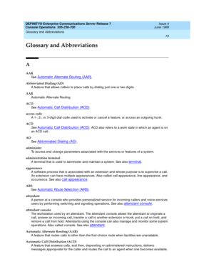 Page 79DEFINITY® Enterprise Communications Server Release 7
Console Operations  555-230-700  Issue 4
June 1999
73
Glossary and Abbreviations 
 
GL
Glossary and Abbreviations
A
AAR
See  
Automatic  Alternate Routing  (AAR).
Abbreviated Dialing (AD)
A feature that allows callers to p lace calls b y d ialing  just one or two d ig its.
AAR
Automatic  Alternate Routing
ACD
See  
Automatic  Call Distrib ution (ACD).
access code
A 1-, 2-, or 3-d ig it d ial c od e used  to activate or canc el a feature, or ac cess an...