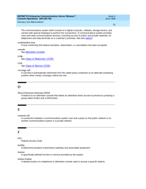 Page 81DEFINITY® Enterprise Communications Server Release 7
Console Operations  555-230-700  Issue 4
June 1999
Glossary and Abbreviations 
75  
The communic ations system itself consists of a d ig ital comp uter, software, storage d evic e, and 
carriers with sp ec ial hard ware to p erform the c onnec tions. A c ommunic ations system provid es 
voic e and  d ata c ommunic ations services, inc lud ing  ac c ess to p ublic and  p rivate networks, for 
telep hones and  d ata terminals on a c ustomer’s p remises....