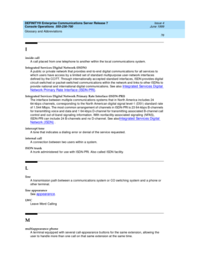 Page 82DEFINITY® Enterprise Communications Server Release 7
Console Operations  555-230-700  Issue 4
June 1999
Glossary and Abbreviations 
76  
I
inside call
A call p lac ed  from one telephone to another within the loc al c ommunic ations system. 
Integrated Services Digital Network (ISDN)
A pub lic  or p rivate network that p rovid es end -to-end  d ig ital c ommunic ations for all servic es to 
whic h users have ac cess by a limited  set of stand ard  multip urp ose user-network interfaces 
d efined  b y the...