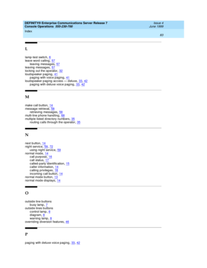 Page 89DEFINITY® Enterprise Communications Server Release 7
Console Operations  555-230-700    Issue 4
June 1999
Index 
83  
L
lamp -test switc h,6
leave word  calling,57leaving  messag es,57leaving  messages,57
loc king  out the op erator,32loudspeaker paging,41paging with voice paging,41
loudspeaker paging access — deluxe,33, 42paging with deluxe voice paging,33, 42
M
make call b utton,14messag e retrieval,58retrieving  messag es,58
multi-line p hone hand ling,68multip le listed  d irec tory numb...