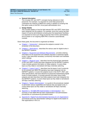 Page 11DEFINITY Communications System Generic 2.2 and Generic 3 V2 
DS1/CEPT1/ISDN PRI Reference  
555-025-107  Issue 1
July 1993
About This Document 
Page xi  
nGeneral Information
This inc lud es DS1 and  CEPT1 c onc ep ts having  relevanc e to field  
p ersonnel. For examp le, it is imp ortant for some field  p ersonnel to 
und erstand  the meaning  of B8ZS line c od ing  in ad d ition to knowing  that 
this op tion exists on the DS1 c irc uit p ac k ad ministration form.
nDesign Details
This inc lud es d...