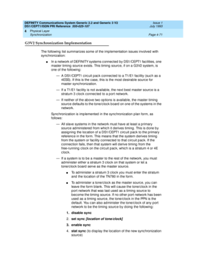 Page 115DEFINITY Communications System Generic 2.2 and Generic 3 V2 
DS1/CEPT1/ISDN PRI Reference  
555-025-107  Issue 1
July 1993
Physical Layer 
Page 4-71 Synchronization 
4
G3V2 Synchronization Implementation
The following  list summarizes some of the imp lementation issues involved  with 
sync hronization:
nIn a network of DEFINITY systems c onnec ted  by DS1/CEPT1 fac ilities, one 
master timing  sourc e exists. This timing  sourc e, if on a G3V2 system, is 
one of the following :
— A DS1/CEPT1 c irc uit p...