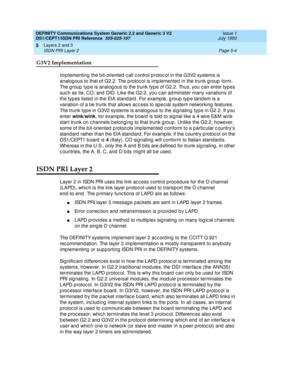 Page 120DEFINITY Communications System Generic 2.2 and Generic 3 V2 
DS1/CEPT1/ISDN PRI Reference  
555-025-107  Issue 1
July 1993
Layers 2 and 3 
Page 5-4 ISDN PRI Layer 2 
5
G3V2 Implementation
Imp lementing the bit-oriented  c all c ontrol p rotoc ol in the G3V2 systems is 
analog ous to that of G2.2. The p rotoc ol is imp lemented  in the trunk g roup  form. 
The g roup  typ e is analog ous to the trunk typ e of G2.2. Thus, you c an enter types 
suc h as tie, CO, and  DID. Like the G2.2, you c an ad minister...