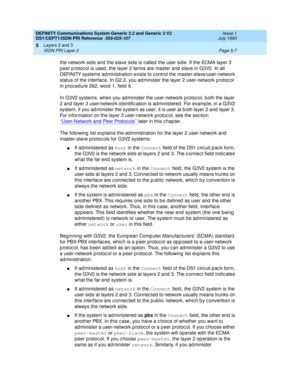 Page 123DEFINITY Communications System Generic 2.2 and Generic 3 V2 
DS1/CEPT1/ISDN PRI Reference  
555-025-107  Issue 1
July 1993
Layers 2 and 3 
Page 5-7 ISDN PRI Layer 2 
5
the network sid e and  the slave sid e is c alled  the user sid e. If the ECMA layer 3 
p eer p rotoc ol is used , the layer 2 terms are master and  slave in G3V2. In all 
DEFINITY systems ad ministration exists to c ontrol the master-slave/user-network 
status of the interfac e. In G2.2, you ad minister the layer 2 user-network protoc ol...