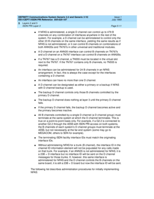 Page 127DEFINITY Communications System Generic 2.2 and Generic 3 V2 
DS1/CEPT1/ISDN PRI Reference  
555-025-107  Issue 1
July 1993
Layers 2 and 3 
Page 5-11 ISDN PRI Layer 3 
5
nIf NFAS is ad ministered , a sing le D c hannel c an c ontrol up to 479 B 
c hannels on any c omb ination of interfac es anywhere in the rest of the 
system. For examp le, a D c hannel c an b e ad ministered to c ontrol only the 
other 23 B c hannels on the same interfac e, yield ing  the same results as if 
NFAS is not ad ministered ,...