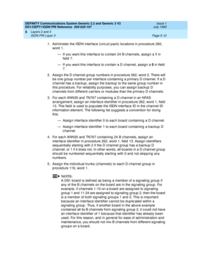 Page 128DEFINITY Communications System Generic 2.2 and Generic 3 V2 
DS1/CEPT1/ISDN PRI Reference  
555-025-107  Issue 1
July 1993
Layers 2 and 3 
Page 5-12 ISDN PRI Layer 3 
5
1. Ad minister the ISDN interfac e (c irc uit p ac k) loc ations in p roc ed ure 260, 
word 1.
— If you want this interfac e to c ontain 24 B c hannels, assig n a 1
 in 
field  7.
— If you want this interfac e to c ontain a D c hannel, assig n a 0
 in field  
7.
2. Assig n the D c hannel g roup  numb ers in p roc ed ure 262, word  2....