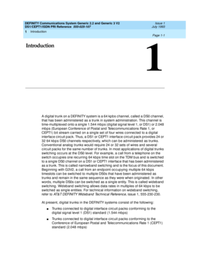 Page 14Introduction 
Page 1-1  
1
DEFINITY Communications System Generic 2.2 and Generic 3 V2 
DS1/CEPT1/ISDN PRI Reference  
555-025-107  Issue 1
July 1993
1
1Introduction
A d ig ital trunk on a DEFINITY system is a 64 kp b s c hannel, c alled a DS0 c hannel, 
that has b een ad ministered  as a trunk in system ad ministration. This c hannel is 
time-multip lexed  onto a sing le 1.544 mb p s (d ig ital sig nal level 1, or DS1) or 2.048 
mb p s (Europ ean Conferenc e of Postal and  Telec ommunic ations Rate 1,...