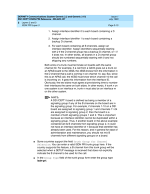 Page 131DEFINITY Communications System Generic 2.2 and Generic 3 V2 
DS1/CEPT1/ISDN PRI Reference  
555-025-107  Issue 1
July 1993
Layers 2 and 3 
Page 5-15 ISDN PRI Layer 3 
5
1. Assign interface identifier 0 to each board containing a D 
c hannel.
2. Assign interface identifier 1 to each board containing a 
b ac kup  D c hannel.
3. For eac h b oard  c ontaining  all B c hannels, assig n an 
interfac e id entifier. Assig n id entifiers sequentially starting  
with 2 if the D c hannel g roup  has a b ac kup  D c...