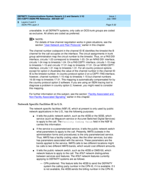 Page 148DEFINITY Communications System Generic 2.2 and Generic 3 V2 
DS1/CEPT1/ISDN PRI Reference  
555-025-107  Issue 1
July 1993
Layers 2 and 3 
Page 5-32 ISDN PRI Layer 3 
5
unavailable. In all DEFINITY systems, only c alls on DCS trunk g roup s are c od ed  
as exc lusive. All others are c oded as preferred.
NOTE:
For d etails of how c hannel neg otiation works in g lare situations, see the 
sec tion ‘‘User-Network and  Peer Protoc ols’’
 earlier in this chapter.
The c hannel numb er c od ep oint in the c...