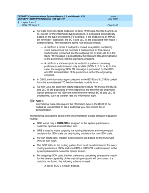 Page 159DEFINITY Communications System Generic 2.2 and Generic 3 V2 
DS1/CEPT1/ISDN PRI Reference  
555-025-107  Issue 1
July 1993
Layers 2 and 3 
Page 5-43 ISDN PRI Layer 3 
5
nFor c alls from non-ISDN end p oints to ISDN PRI trunks, the BC IE and LLC 
IE, except for the information type codepoint, is populated automatically 
b ased on the typ e of end point. For examp le, if the endp oint is an MPDM 
set for mod e 1 op eration, the BC IE and  LLC IE are p op ulated  with mod e 1 
c harac teristic s. Two exc ep...