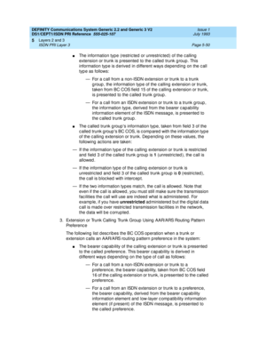 Page 166DEFINITY Communications System Generic 2.2 and Generic 3 V2 
DS1/CEPT1/ISDN PRI Reference  
555-025-107  Issue 1
July 1993
Layers 2 and 3 
Page 5-50 ISDN PRI Layer 3 
5
nThe information typ e (restric ted  or unrestric ted) of the c alling  
extension or trunk is p resented  to the c alled  trunk g roup. This 
information typ e is d erived  in d ifferent ways d epend ing  on the c all 
type as follows:
— For a c all from a non-ISDN extension or trunk to a trunk 
g roup , the information typ e of the c...