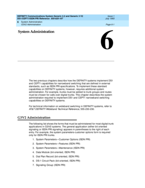 Page 175System Administration 
Page 6-1 G3V2 Administration 
6
DEFINITY Communications System Generic 2.2 and Generic 3 V2 
DS1/CEPT1/ISDN PRI Reference  
555-025-107  Issue 1
July 1993
6
6System Administration
The two p revious c hap ters d esc rib e how the DEFINITY systems imp lement DS1 
and  CEPT1 c ap ab ilities for narrowband  switc hing  that are d efined in external 
stand ard s, suc h as ISDN PRI sp ec ific ations. To imp lement these stand ard  
c ap ab ilities on DEFINITY systems, however, requires...