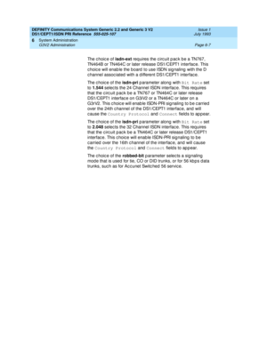 Page 181DEFINITY Communications System Generic 2.2 and Generic 3 V2 
DS1/CEPT1/ISDN PRI Reference  
555-025-107  Issue 1
July 1993
System Administration 
Page 6-7 G3V2 Administration 
6
The c hoic e of isdn-ext
 req uires the c irc uit p ac k be a TN767, 
TN464B or TN464C or later release DS1/CEPT1 interfac e. This 
c hoic e will enab le the board  to use ISDN sig naling  with the D 
c hannel assoc iated  with a d ifferent DS1/CEPT1 interfac e.
The c hoic e of the isdn-pri
 p arameter along  with Bit Rate
 set...