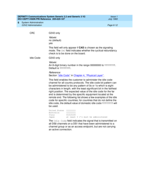 Page 186DEFINITY Communications System Generic 2.2 and Generic 3 V2 
DS1/CEPT1/ISDN PRI Reference  
555-025-107  Issue 1
July 1993
System Administration 
Page 6-12 G3V2 Administration 
6
CRC G3V2 only
Va l u e s :
no (d efault)
yes
This field  will only ap p ear if CAS
 is c hosen as the sig naling  
mod e. The CRC
 field ind ic ates whether the c yc lic al red und anc y 
c hec k is to b e d one on the b oard .
Idle Code G3V2 only
Va l u e s :
An 8-d ig it b inary numb er in the rang e 00000000 to 11111111....