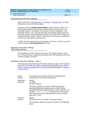 Page 188DEFINITY Communications System Generic 2.2 and Generic 3 V2 
DS1/CEPT1/ISDN PRI Reference  
555-025-107  Issue 1
July 1993
System Administration 
Page 6-14 G3V2 Administration 
6
Synchronization Plan Form Settings
Refer to the sec tion ‘‘Sync hronization’’ in Chap ter 4, ‘‘Physical Layer’’ for further 
information on sync hronizing  the system.
Using  the c ommand  change synchronization
, enter the stratum, either 3 or 4, 
and  the b oard  loc ations of the p rimary and  sec ond ary timing  sourc es. If...