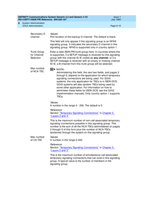 Page 189DEFINITY Communications System Generic 2.2 and Generic 3 V2 
DS1/CEPT1/ISDN PRI Reference  
555-025-107  Issue 1
July 1993
System Administration 
Page 6-15 G3V2 Administration 
6
Sec ond ary D 
c hannelVa l u e s :
Port loc ation of the b ac kup D c hannel. The default is b lank.
This field will only appear if this signaling group is an NFAS 
sig naling  g roup . It ind ic ates the sec ond ary D c hannel in this 
signaling group. NFAS is supported only in country option 1.
Trunk Group  
for Channel...