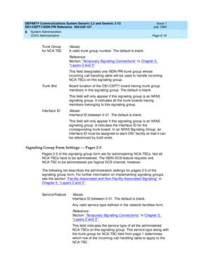 Page 190DEFINITY Communications System Generic 2.2 and Generic 3 V2 
DS1/CEPT1/ISDN PRI Reference  
555-025-107  Issue 1
July 1993
System Administration 
Page 6-16 G3V2 Administration 
6
Signaling Group Form Settings — Pages 2-5
Pages 2-5 of the sig naling group  form are for ad ministering NCA-TSCs. Not all 
NCA-TSCs have to b e ad ministered . The ISDN DCS feature req uires one 
NCA-TSC to b e ad ministered  p er log ic al DCS c hannel, however.
The following  list d esc rib es the ad ministration setting s...