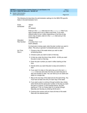 Page 208DEFINITY Communications System Generic 2.2 and Generic 3 V2 
DS1/CEPT1/ISDN PRI Reference  
555-025-107  Issue 1
July 1993
System Administration 
Page 6-34 G3V2 Administration 
6
The following  list d esc rib es the ad ministration setting s for the ISDN PRI-sp ec ific  
field s in this administration form:
Fix ed , 
Sc hed uled
Values:
yes
no (d efault)
En t e r y
 in the Fixed
 field and n
 in the Scheduled
 field  if you 
want a sing le p lan to be in effec t at all times. If you want 
d ifferent...