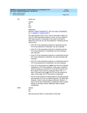 Page 213DEFINITY Communications System Generic 2.2 and Generic 3 V2 
DS1/CEPT1/ISDN PRI Reference  
555-025-107  Issue 1
July 1993
System Administration 
Page 6-39 G3V2 Administration 
6
ITC G3V2-only
Values:
res
unr
both
Re f e re n c e :
Se c t io n s ‘‘Bearer Capability IE’’ and‘‘Low Layer Comp atib ility 
IE’’ in Chap ter 5, ‘‘Layers 2 and  3’’.
This field  ap pears only if one or more of the field s in BCC is y
. 
The ITC of the orig inating  end p oint, whic h c an b e an ISDN or 
DCP d ata mod ule, is c...