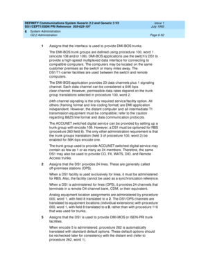 Page 226DEFINITY Communications System Generic 2.2 and Generic 3 V2 
DS1/CEPT1/ISDN PRI Reference  
555-025-107  Issue 1
July 1993
System Administration 
Page 6-52 G2.2 Administration 
6
1
Assig ns that the interfac e is used  to p rovid e DMI-BOS trunks.
The DMI-BOS trunk g roup s are d efined  using  p roc edure 100, word  1 
(enc od e 108 and /or 109). DMI-BOS ap p lic ations use the switc hs DS1 to 
p rovid e a hig h-sp eed  multip lexed  d ata interfac e for c onnec ting to 
c omp atib le c omp uters. The c...