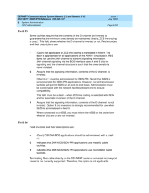 Page 227DEFINITY Communications System Generic 2.2 and Generic 3 V2 
DS1/CEPT1/ISDN PRI Reference  
555-025-107  Issue 1
July 1993
System Administration 
Page 6-53 G2.2 Administration 
6
Field 15
Some fac ilities req uire that the c ontents of the D-c hannel b e inverted  to 
g uarantee that the minimum ones density b e maintained  (that is, ZCS line c od ing  
is used ). This field  shows whether the D-c hannel is inverted  or not. Field  enc odes 
and their descriptions are:
Field 16
Field encodes and their...