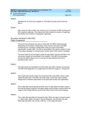 Page 238DEFINITY Communications System Generic 2.2 and Generic 3 V2 
DS1/CEPT1/ISDN PRI Reference  
555-025-107  Issue 1
July 1993
System Administration 
Page 6-64 G2.2 Administration 
6
Field 6
Identifies the IE c od e to b e map p ed  to. Permitted  enc od es are the same as 
field 4.
Field 7
Eac h c od e set map  numb er may c ontain up to a maximum of 255 inc oming  and  
255 outg oing  map p ings. This d isp lay-only field  shows the numb er of map p ing s 
that remain (the numb er of unassig ned  map p...