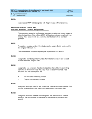 Page 240DEFINITY Communications System Generic 2.2 and Generic 3 V2 
DS1/CEPT1/ISDN PRI Reference  
555-025-107  Issue 1
July 1993
System Administration 
Page 6-66 G2.2 Administration 
6
Field 4
Assoc iates an NPA-NXX Desig nator with the previously d efined  extension.
Procedure 210 Word 2: LDN, NPA, 
and NNX Attendant Partition Assignments
This p roc ed ure is used  to c onfig ure the attendant c onsoles into g roup s known as 
attendant p artitions. Also, LDN and  NPA-NXX assig nments are c omp leted , thus...