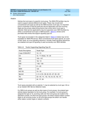 Page 246DEFINITY Communications System Generic 2.2 and Generic 3 V2 
DS1/CEPT1/ISDN PRI Reference  
555-025-107  Issue 1
July 1993
System Administration 
Page 6-72 G2.2 Administration 
6
Field 6
Defines the trunk typ e of a sp ec ific  trunk g roup . The ISDN-PRI fac ilities may b e 
used  to sup p ort several d ifferent trunk typ es. These may inc lud e b oth 
c onventional trunk typ es as well as the ISDN-d ynamic  trunk typ e. An imp ortant 
p oint to rememb er is that the p artic ular servic e app lic ation...