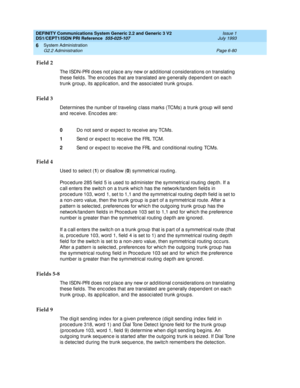 Page 254DEFINITY Communications System Generic 2.2 and Generic 3 V2 
DS1/CEPT1/ISDN PRI Reference  
555-025-107  Issue 1
July 1993
System Administration 
Page 6-80 G2.2 Administration 
6
Field 2
The ISDN-PRI d oes not p lac e any new or add itional c onsid erations on translating  
these field s. The enc od es that are translated  are g enerally d ep end ent on eac h 
trunk g roup , its ap p lic ation, and  the assoc iated  trunk g roups.
Field 3
Determines the numb er of traveling  c lass marks (TCMs) a trunk g...