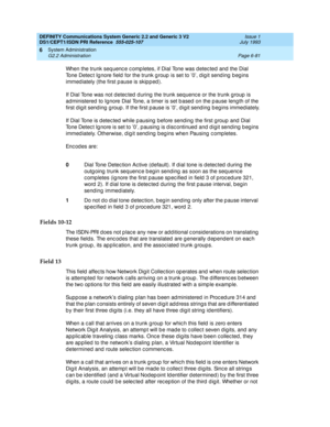 Page 255DEFINITY Communications System Generic 2.2 and Generic 3 V2 
DS1/CEPT1/ISDN PRI Reference  
555-025-107  Issue 1
July 1993
System Administration 
Page 6-81 G2.2 Administration 
6
When the trunk seq uenc e c omp letes, if Dial Tone was d etec ted and  the Dial 
Tone Detec t Ig nore field  for the trunk g roup  is set to 0, d ig it send ing  b eg ins 
immediately (the first pause is skipped).
If Dial Tone was not d etec ted  d uring  the trunk seq uenc e or the trunk g roup  is 
ad ministered  to Ignore...