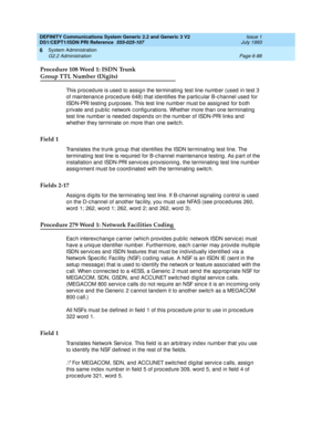 Page 262DEFINITY Communications System Generic 2.2 and Generic 3 V2 
DS1/CEPT1/ISDN PRI Reference  
555-025-107  Issue 1
July 1993
System Administration 
Page 6-88 G2.2 Administration 
6
Procedure 108 Word 1: ISDN Trunk 
Group TTL Number (Digits)
This p roc ed ure is used  to assign the terminating  test line numb er (used  in test 3 
of maintenanc e p roc ed ure 648) that id entifies the p artic ular B-c hannel used  for 
ISDN-PRI testing  p urp oses. This test line numb er must b e assigned  for both 
p rivate...