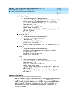 Page 269DEFINITY Communications System Generic 2.2 and Generic 3 V2 
DS1/CEPT1/ISDN PRI Reference  
555-025-107  Issue 1
July 1993
G2 ISDN PRI Implementation in Administration 
Page A-3  
A
nUnknown Digital
— Opcode: 4 (assuming no codeset mapping)
Information transfer c ap ab ility: either unrestric ted  d ig ital information 
or restric ted  d ig ital information d ep end ing  on the translation 
sp ec ified  for the BCCOS in field  15 of p roc ed ure 014, word  1.
Coding standard: CCITT
Information transfer...