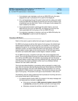 Page 271DEFINITY Communications System Generic 2.2 and Generic 3 V2 
DS1/CEPT1/ISDN PRI Reference  
555-025-107  Issue 1
July 1993
G2 ISDN PRI Implementation in Administration 
Page A-5  
A
1. If an extension user orig inates a c all over an ISDN-PRI trunk, the name 
assig ned  the user in p roc ed ure 012 is used  for the Disp lay IE.
2. On a c all tand eming  throug h the switc h where b oth the c alling  and  c alled  
trunks are ISDN-PRI, the d isp lay IE rec eived  over one trunk (if there is one) 
is tand...