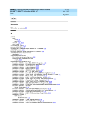 Page 292Index 
Page IN-1  
DEFINITY Communications System Generic 2.2 and Generic 3 V2 
DS1/CEPT1/ISDN PRI Reference  
555-025-107   Issue 1
July 1993
IN
Index
Numerics
700 numb er for Ac cunet,2-8
A
Access
code
dial
,6-73
trunk,6-71
network,6-73, 6-76trunk, c od e,6-71
Access š trunk, code,6-71Ac c ess, ACCUNET,A-15Ac c essing  AT&T switc hed  d ig ital network via 700 numb er,2-8
ACCUNET ac c ess,A-15ACCUNET Switc hed  Dig ital International (SDI) servic e,2-9ACCUNET Switc hed  Dig ital Servic es
app lic...