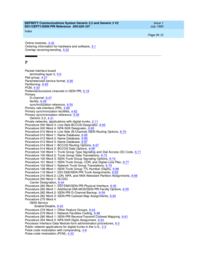 Page 303DEFINITY Communications System Generic 2.2 and Generic 3 V2 
DS1/CEPT1/ISDN PRI Reference  
555-025-107    Issue 1
July 1993
Index 
Page IN-12  
Online modules,4-42Ordering  information for hard ware and software,3-1
Overlap  rec eiving/send ing,5-22
P
Pac ket interfac e b oard
terminating  layer 2
,5-6Pad group,4-27Parameterized -servic e format,6-90
Partitioning,6-65PC M,4-33Preferred /exc lusive c hannels in ISDN PRI,5-19
Pr i ma r y
D-c hannel,6-47
fac ility,6-49synchronization reference,6-50Primary...