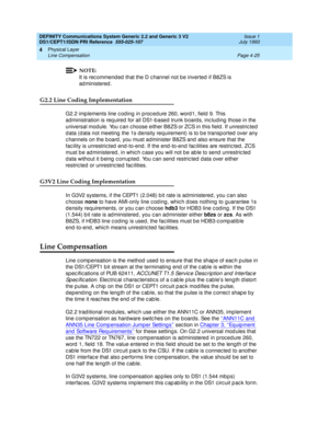 Page 69DEFINITY Communications System Generic 2.2 and Generic 3 V2 
DS1/CEPT1/ISDN PRI Reference  
555-025-107  Issue 1
July 1993
Physical Layer 
Page 4-25 Line Compensation 
4
NOTE:
It is rec ommend ed  that the D c hannel not b e inverted  if B8ZS is 
ad ministered .
G2.2 Line Coding Implementation
G2.2 imp lements line c od ing  in p roc ed ure 260, word1, field 9. This 
ad ministration is req uired for all DS1-b ased  trunk b oard s, inc luding  those in the 
universal mod ule. You c an c hoose either B8ZS...