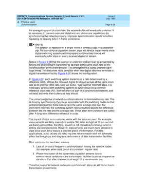 Page 79DEFINITY Communications System Generic 2.2 and Generic 3 V2 
DS1/CEPT1/ISDN PRI Reference  
555-025-107  Issue 1
July 1993
Physical Layer 
Page 4-35 Synchronization 
4
the average transmit bit-clock rate, the receive buffer will eventually underrun. It 
is nec essary to p revent overruns (d eletions) and  und erruns (repetitions) b y 
sync hronizing  the network p roperly. Imp rop er sync hronization results in b uffers 
rep eating  or d eleting b its in 1-frame inc rements.
NOTE:
The d eletion or rep...