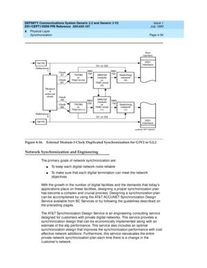 Page 98DEFINITY Communications System Generic 2.2 and Generic 3 V2 
DS1/CEPT1/ISDN PRI Reference  
555-025-107  Issue 1
July 1993
Physical Layer 
Page 4-54 Synchronization 
4
Figure 4-16. External Stratum-3 Clock Duplicated Synchronization for G3V2 or G2.2
Network Synchronization and Engineering
The p rimary g oals of network sync hronization are:
nTo keep each digital network node reliable
nTo make sure that eac h d ig ital termination c an meet the network 
ob jec tives
With the g rowth in the number of d ig...