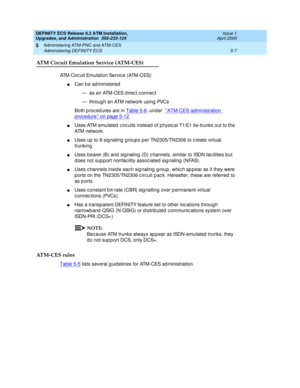 Page 105DEFINITY ECS Release 8.2 ATM Installation,
Upgrades, and Administration  555-233-124  Issue 1
April 2000
Administering ATM-PNC and ATM-CES 
5-7 Administering DEFINITY ECS 
5
ATM Circuit Emulation Service (ATM-CES) 
ATM Circ uit Emulation Servic e (ATM-CES):
nCan b e ad ministered
— as an ATM-CES d irec t c onnec t
— throug h an ATM network using  PVCs
Both p roc ed ures are in Table 5-8
, under  ‘‘ATM-CES administration 
procedure’’ on page 5-12.
nUses ATM emulated  c irc uits instead of physic al T1/E1...