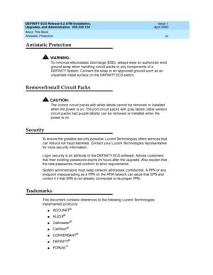 Page 12DEFINITY ECS Release 8.2 ATM Installation,
Upgrades, and Administration  555-233-124  Issue 1
April 2000
About This Book 
xii Antistatic Protection 
Antistatic Protection
!WARNING:
To minimize elec trostatic  d isc harge (ESD), always wear an authorized  wrist 
g round  strap  when hand ling c irc uit p ac ks or any c omp onents of a 
DEFINITY System. Connec t the strap  to an ap p roved ground  suc h as an 
unp ainted  metal surfac e on the DEFINITY ECS switc h.
Remove/Install Circuit Packs
!CAUTION:...