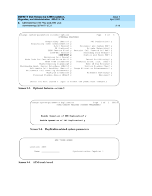 Page 116DEFINITY ECS Release 8.2 ATM Installation,
Upgrades, and Administration  555-233-124  Issue 1
April 2000
Administering ATM-PNC and ATM-CES 
5-18 Administering DEFINITY ECS 
5
Screen 5-3. Optional features—screen 3 
Screen 5-4. Duplication related system parameters
Screen 5-5. ATM trunk board
change system-parameters customer-options                       Page   3 of   6 
                                OPTIONAL FEATURES                              
                     Hospitality (Basic)? y...