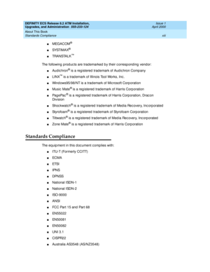 Page 13DEFINITY ECS Release 8.2 ATM Installation,
Upgrades, and Administration  555-233-124  Issue 1
April 2000
About This Book 
xiii Standards Compliance 
nMEGACOM®
nSYSTI M A X®
nTRA N STA L K™
The following prod uc ts are trad emarked  b y their c orresp ond ing  vend or:
nAud ic hron® is a reg istered  trad emark of Aud ic hron Comp any
nLINX™ is a trad emark of Illinois Tool Works, Inc .
nWind ows95/98/NT is a trad emark of Mic rosoft Corp oration
nMusic  Mate® is a reg istered  trad emark of Harris Corp...