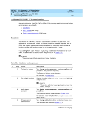 Page 121DEFINITY ECS Release 8.2 ATM Installation,
Upgrades, and Administration  555-233-124  Issue 1
April 2000
Administering ATM-PNC and ATM-CES 
5-23 Administering DEFINITY ECS 
5
Additional DEFINITY ECS administration
After ad ministering  the ATM-PNC or ATM-CES, you may need  to d o some further 
ad ministration, sp ec ific ally:
nLocations
nSVC cache (PNC only)
nGain/Loss adjustments (PNC only)
Locations 
The DEFINITY ATM-PNC makes it easier for the DEFINITY ECS to have p ort 
networks in multip le time...