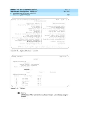 Page 124DEFINITY ECS Release 8.2 ATM Installation,
Upgrades, and Administration  555-233-124  Issue 1
April 2000
Administering ATM-PNC and ATM-CES 
5-26 Administering DEFINITY ECS 
5
Screen 5-10.Optional features—screen 3
Screen 5-11. Cabinet
NOTE:
With Release 7.1 or later software, all c ab inets are automatic ally assig ned  
loc ation 1.
change system-parameters customer-options                       Page   3 of   6 
                                OPTIONAL FEATURES...