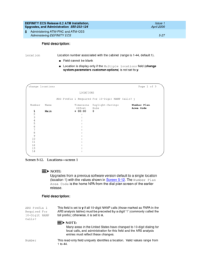 Page 125DEFINITY ECS Release 8.2 ATM Installation,
Upgrades, and Administration  555-233-124  Issue 1
April 2000
Administering ATM-PNC and ATM-CES 
5-27 Administering DEFINITY ECS 
5
Field description:
Screen 5-12. Locations—screen 1
NOTE:
Up g rad es from a p revious software version d efault to a sing le loc ation 
(loc ation 1) with the values shown in Screen 5-12
. The Number Plan 
Area Code
 is the home NPA from the d ial p lan sc reen of the earlier 
release.
Field description:
LocationLoc ation numb er...