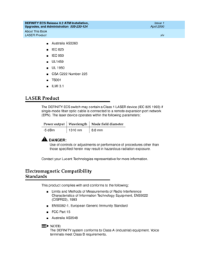 Page 14DEFINITY ECS Release 8.2 ATM Installation,
Upgrades, and Administration  555-233-124  Issue 1
April 2000
About This Book 
xiv LASER Product 
nAustralia AS3260
nIEC 825
nIEC 950
nUL1459
nUL 1950
nCSA C222 Number 225
nTS0 0 1
nILMI 3.1 
LASER Product
The DEFINITY ECS switc h may c ontain a Class 1 LASER d evic e (IEC 825 1993) if 
sing le-mod e fib er op tic  c ab le is c onnec ted  to a remote exp ansion p ort network 
(EPN). The laser d evic e op erates within the following  p arameters:
!DANGER:
Use of...