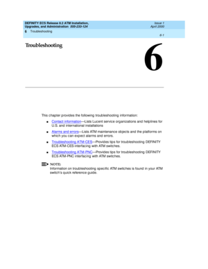 Page 135Troubleshooting 
6-1  
6
DEFINITY ECS Release 8.2 ATM Installation,
Upgrades, and Administration  555-233-124  Issue 1
April 2000
6
Troubleshooting
This c hapter p rovid es the following  troub leshooting  information:
nContact information—Lists Luc ent servic e org anizations and  help lines for 
U.S. and  international installations
nAlarms and errors—Lists ATM maintenanc e ob jec ts and the platforms on 
whic h you c an exp ec t alarms and  errors.
nTroubleshooting ATM-CES—Provid es tip s for...