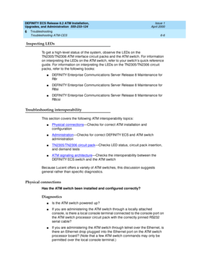 Page 140DEFINITY ECS Release 8.2 ATM Installation,
Upgrades, and Administration  555-233-124  Issue 1
April 2000
Troubleshooting 
6-6 Troubleshooting ATM-CES 
6
 Inspecting LEDs 
To g et a hig h-level status of the system, ob serve the LEDs on the 
TN2305/TN2306 ATM interfac e c irc uit p ac ks and  the ATM switc h. For information 
on interpreting  the LEDs on the ATM switc h, refer to your switc h’s q uic k referenc e 
g uid e. For information on interp reting  the LEDs on the TN2305/TN2306 c irc uit 
p ac ks,...