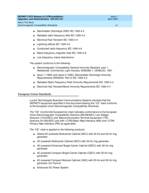 Page 15DEFINITY ECS Release 8.2 ATM Installation,
Upgrades, and Administration  555-233-124  Issue 1
April 2000
About This Book 
xv Electromagnetic Compatibility Standards 
nElec trostatic  Disc harg e (ESD) IEC 1000-4-2
nRad iated  rad io freq uenc y field  IEC 1000-4-3
nElec tric al Fast Transient IEC 1000-4-4
nLightning  effec ts IEC 1000-4-5
nConduc ted radio freq uenc y IEC 1000-4-6
nMains freq uenc y mag netic  field  IEC 1000-4-8
nLow freq uenc y mains d isturb anc e 
The system c onforms to the...